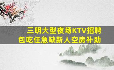 三明大型夜场KTV招聘包吃住急缺新人空房补助